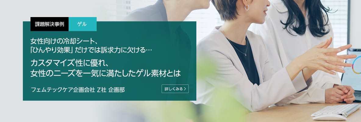 課題解決事例 ゲル 女性向けの冷却シート、「ひんやり効果」だけでは訴求力に欠ける…カスタマイズ性に優れ、女性のニーズを一気に満たしたゲル素材とは フェムテックケア企画会社 Z社 企画部