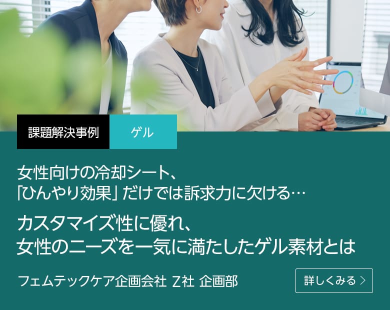 課題解決事例 ゲル 女性向けの冷却シート、「ひんやり効果」だけでは訴求力に欠ける…カスタマイズ性に優れ、女性のニーズを一気に満たしたゲル素材とは フェムテックケア企画会社 Z社 企画部