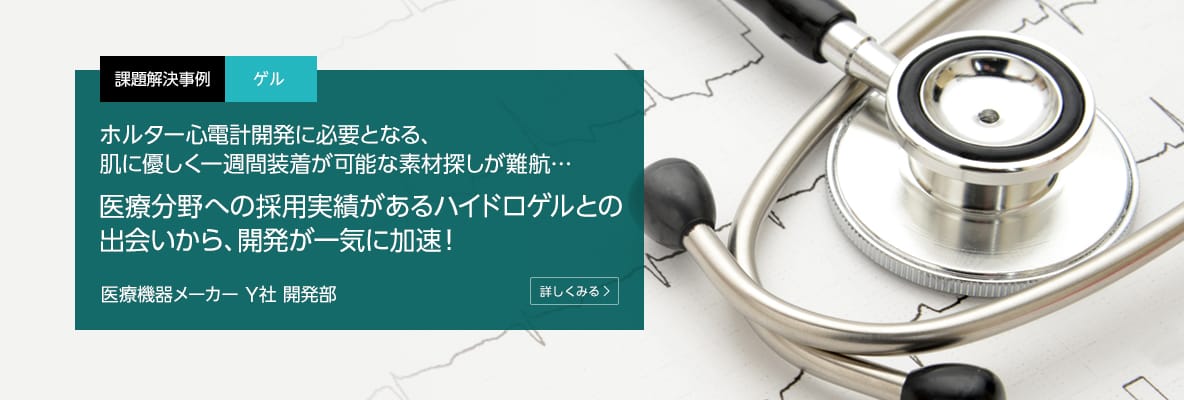 課題解決事例 ゲル ホルター心電計開発に必要となる、肌に優しく一週間装着が可能な素材探しが難航…医療分野への採用実績があるハイドロゲルとの出会いから、開発が一気に加速！ 医療機器メーカー Y社 開発部