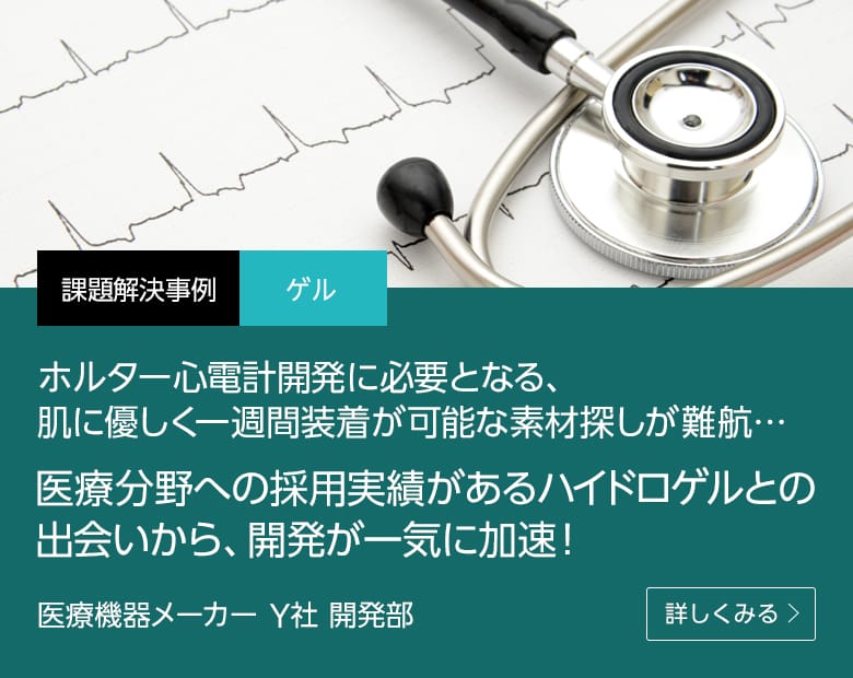 課題解決事例 ゲル ホルター心電計開発に必要となる、肌に優しく一週間装着が可能な素材探しが難航…医療分野への採用実績があるハイドロゲルとの出会いから、開発が一気に加速！ 医療機器メーカー Y社 開発部