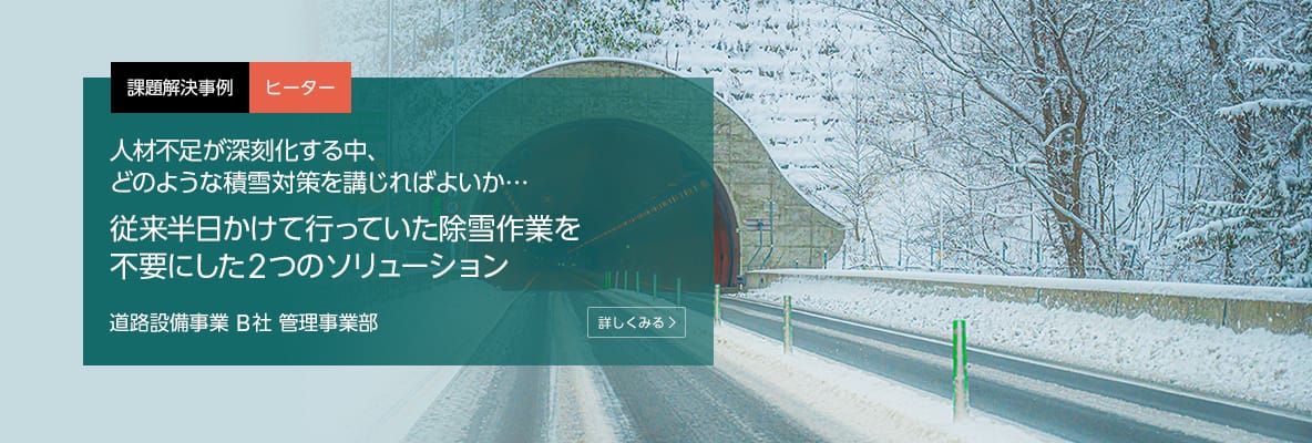 課題解決事例 ヒーター 人材不足が深刻化する中、どのような積雪対策を講じればよいか…従来半日かけて行っていた除雪作業を不要にした2つのソリューション 道路設備事業 B社 管理事業部